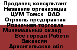 Продавец-консультант › Название организации ­ ЦУМ Томск, ОАО › Отрасль предприятия ­ Розничная торговля › Минимальный оклад ­ 20 000 - Все города Работа » Вакансии   . Архангельская обл.,Северодвинск г.